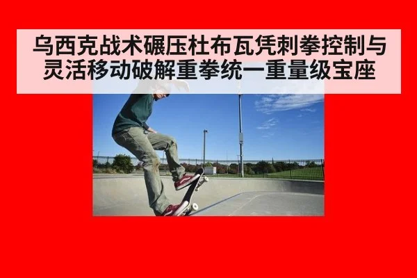 乌西克战术碾压杜布瓦凭刺拳控制与灵活移动破解重拳统一重量级宝座