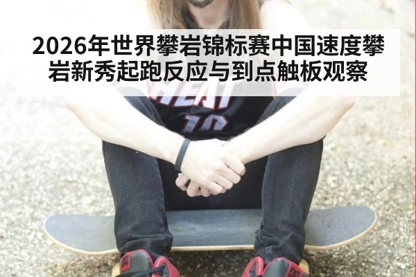 2026年世界攀岩锦标赛中国速度攀岩新秀起跑反应与到点触板观察（kaiyun）