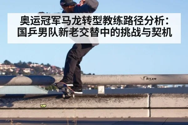 奥运冠军马龙转型教练路径分析：国乒男队新老交替中的挑战与契机（kaiyun）