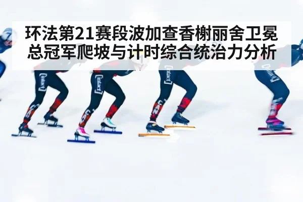 环法第21赛段波加查香榭丽舍卫冕总冠军爬坡与计时综合统治力分析